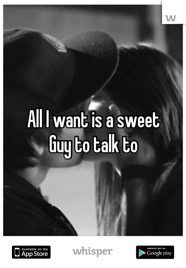 All I want is a sweet
Guy to talk to