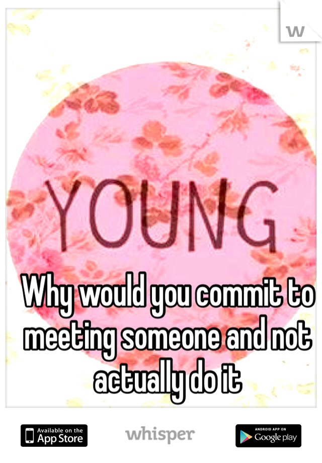 Why would you commit to meeting someone and not actually do it
