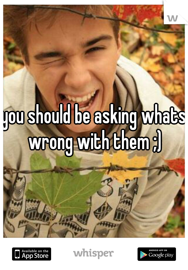 you should be asking whats wrong with them ;)