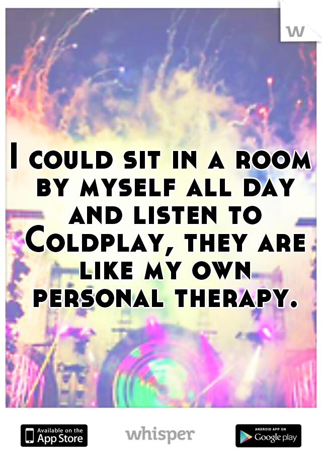 I could sit in a room by myself all day and listen to Coldplay, they are like my own personal therapy.