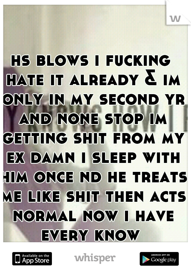 hs blows i fucking hate it already & im only in my second yr and none stop im getting shit from my ex damn i sleep with him once nd he treats me like shit then acts normal now i have every know 