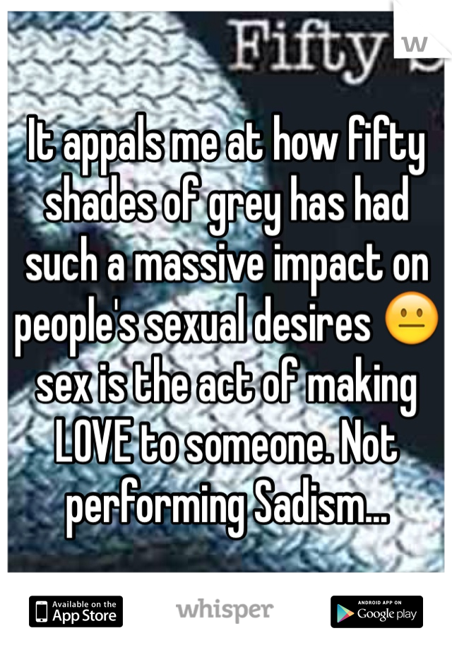 It appals me at how fifty shades of grey has had such a massive impact on people's sexual desires 😐 sex is the act of making LOVE to someone. Not performing Sadism...