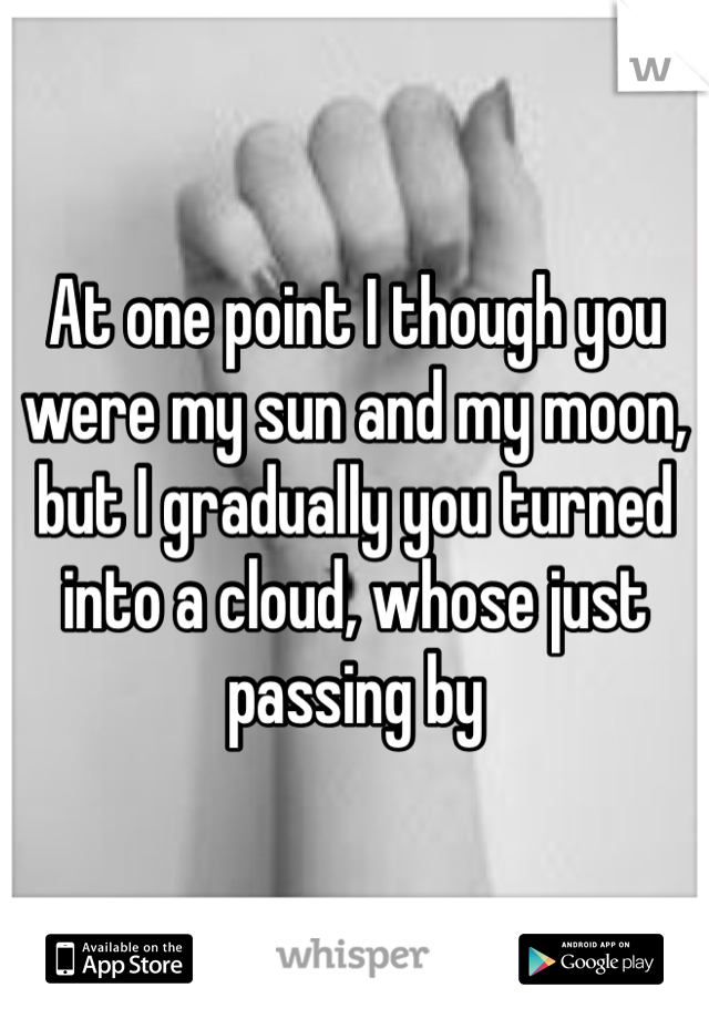 At one point I though you were my sun and my moon, but I gradually you turned into a cloud, whose just passing by