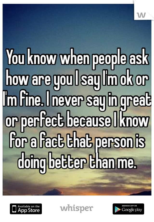 You know when people ask how are you I say I'm ok or I'm fine. I never say in great or perfect because I know for a fact that person is doing better than me.