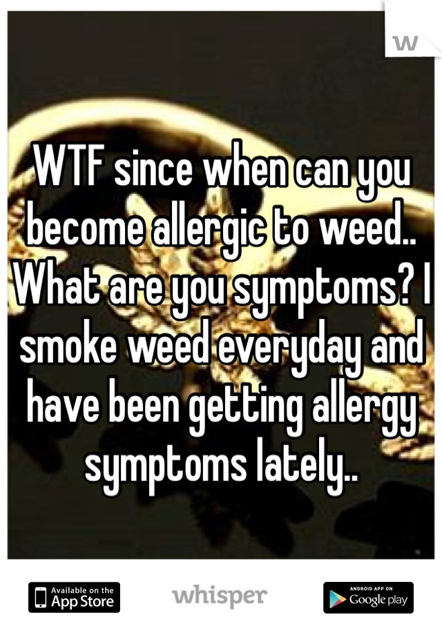 WTF since when can you become allergic to weed.. What are you symptoms? I smoke weed everyday and have been getting allergy symptoms lately.. 