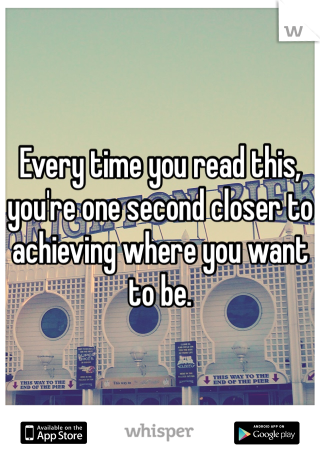 Every time you read this, you're one second closer to achieving where you want to be. 