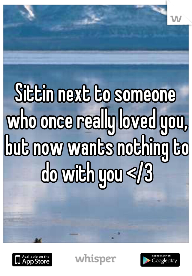 Sittin next to someone who once really loved you, but now wants nothing to do with you </3