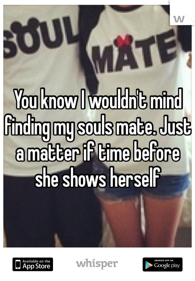 You know I wouldn't mind finding my souls mate. Just a matter if time before she shows herself 