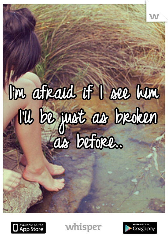 I'm afraid if I see him I'll be just as broken as before..