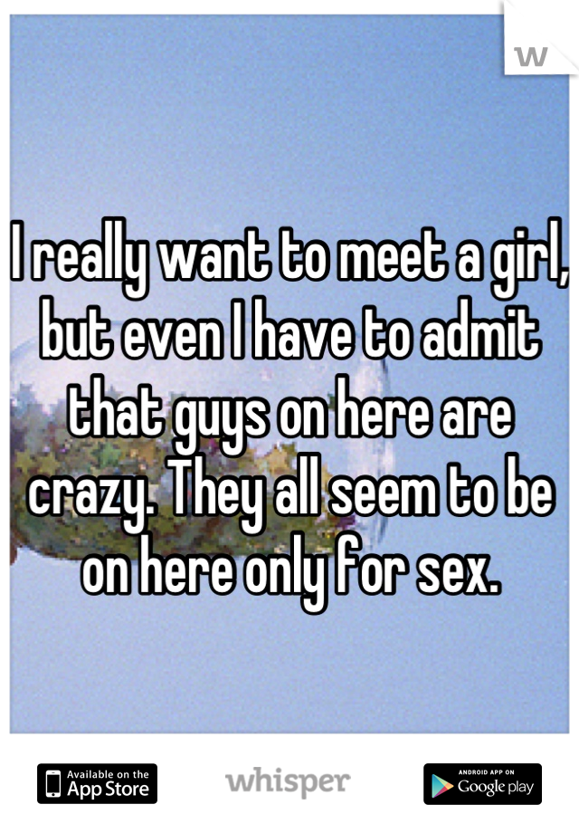 I really want to meet a girl, but even I have to admit that guys on here are crazy. They all seem to be on here only for sex.