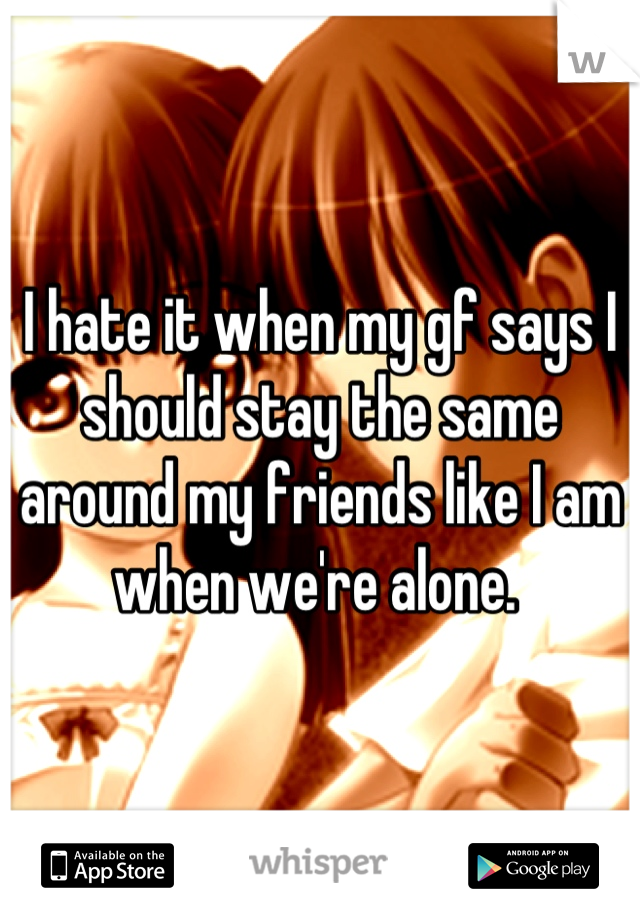 I hate it when my gf says I should stay the same around my friends like I am when we're alone. 