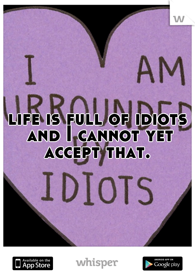 life is full of idiots and I cannot yet accept that. 