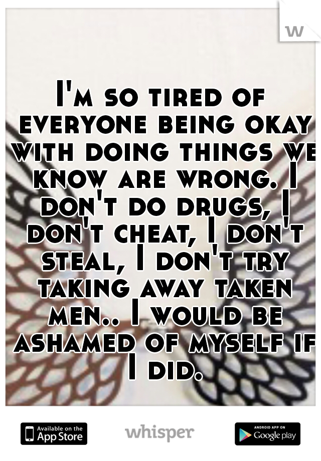 I'm so tired of everyone being okay with doing things we know are wrong. I don't do drugs, I don't cheat, I don't steal, I don't try taking away taken men.. I would be ashamed of myself if I did.