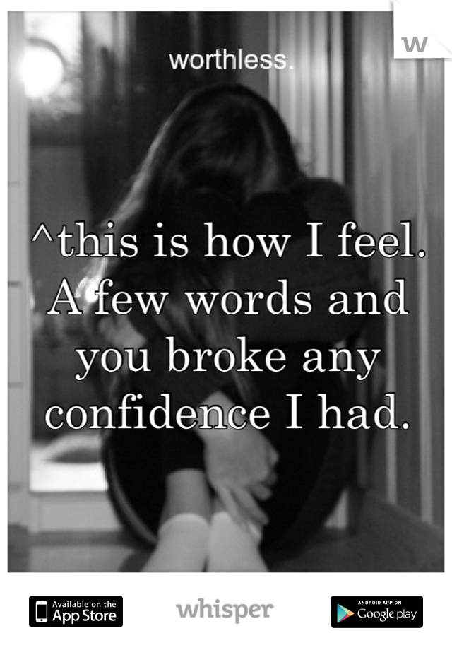 ^this is how I feel. A few words and you broke any confidence I had.