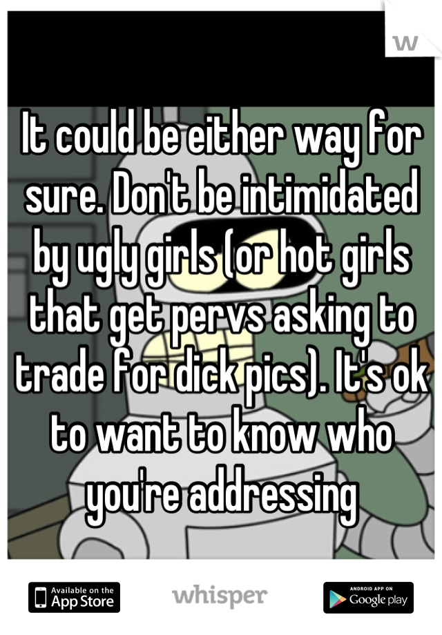 It could be either way for sure. Don't be intimidated by ugly girls (or hot girls that get pervs asking to trade for dick pics). It's ok to want to know who you're addressing