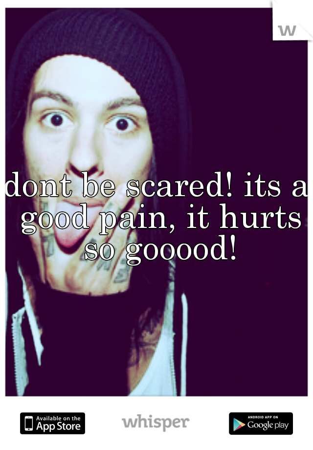 dont be scared! its a good pain, it hurts so gooood!