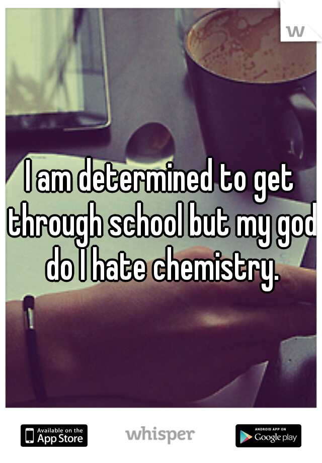 I am determined to get through school but my god do I hate chemistry.