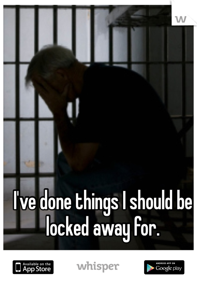 I've done things I should be locked away for. 