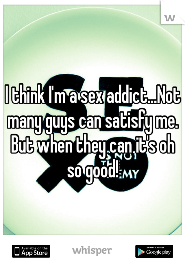 I think I'm a sex addict...Not many guys can satisfy me. But when they can it's oh so good! 