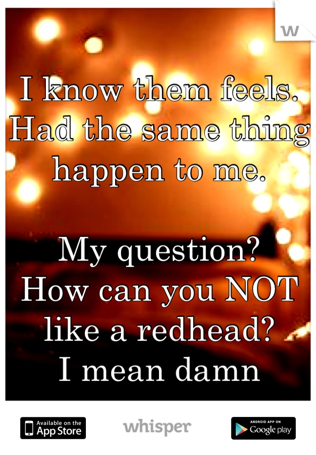 I know them feels. Had the same thing happen to me. 

My question? 
How can you NOT like a redhead?
I mean damn