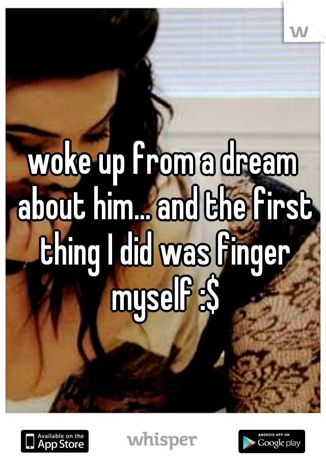 woke up from a dream about him... and the first thing I did was finger myself :$