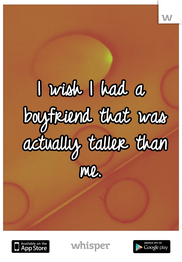 I wish I had a boyfriend that was actually taller than me.
