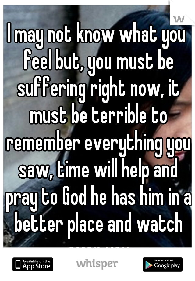 I may not know what you feel but, you must be suffering right now, it must be terrible to remember everything you saw, time will help and pray to God he has him in a better place and watch over you