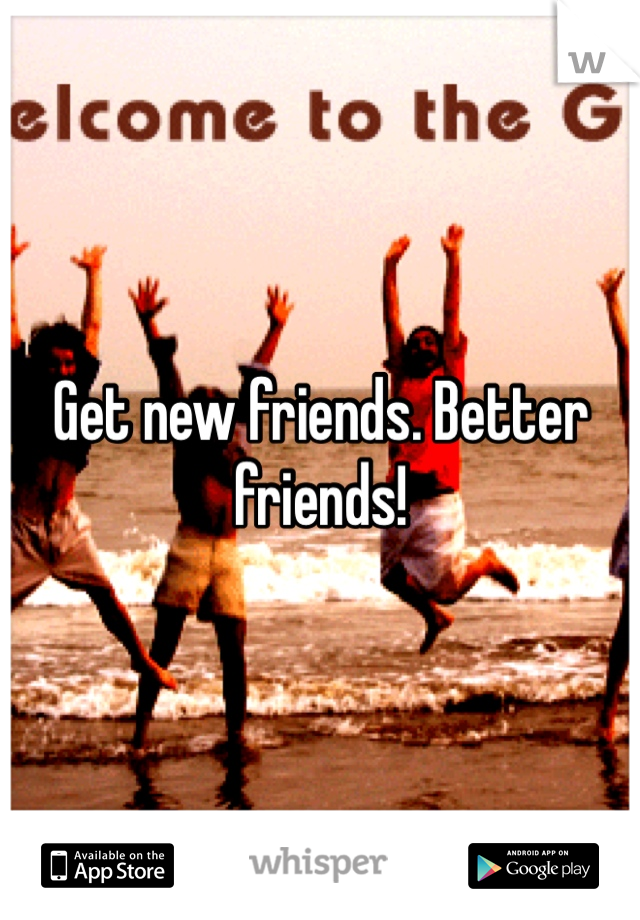 Get new friends. Better friends!