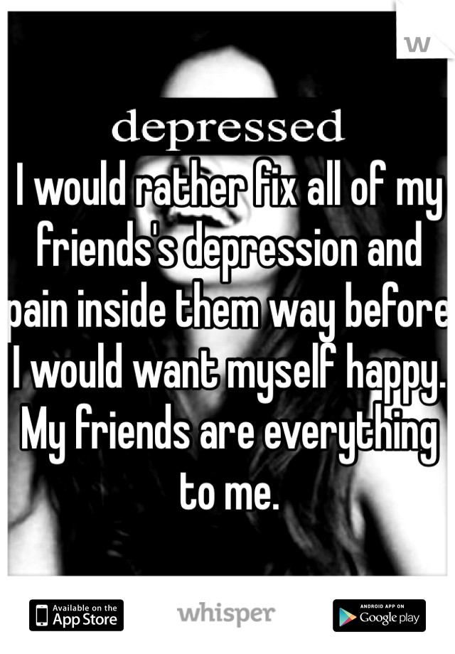 I would rather fix all of my friends's depression and pain inside them way before I would want myself happy. My friends are everything to me. 