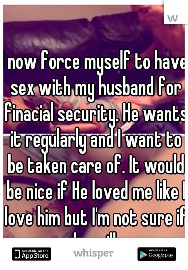 I now force myself to have sex with my husband for finacial security. He wants it regularly and I want to be taken care of. It would be nice if He loved me like I love him but I'm not sure if he will.