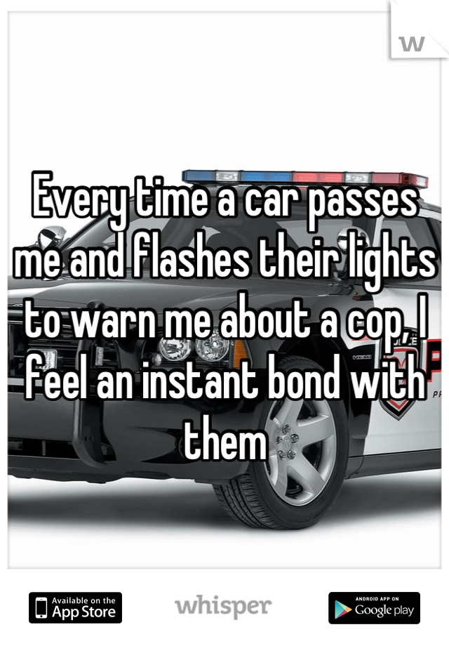 Every time a car passes me and flashes their lights to warn me about a cop, I feel an instant bond with them