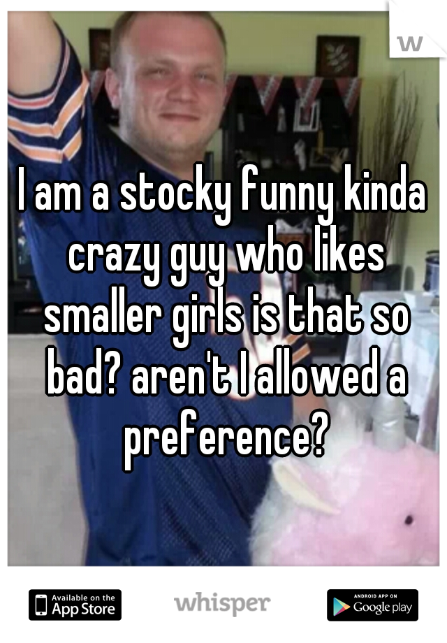 I am a stocky funny kinda crazy guy who likes smaller girls is that so bad? aren't I allowed a preference?