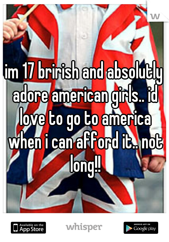 im 17 brirish and absolutly adore american girls.. id love to go to america when i can afford it.. not long!!