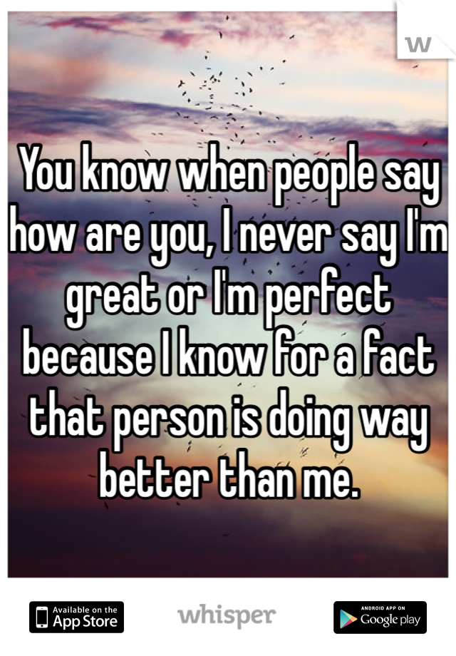 You know when people say how are you, I never say I'm great or I'm perfect because I know for a fact that person is doing way better than me.