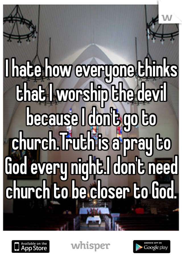 I hate how everyone thinks that I worship the devil because I don't go to church.Truth is a pray to God every night.I don't need church to be closer to God.