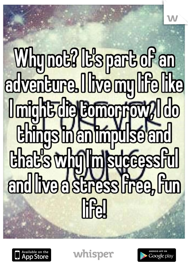 Why not? It's part of an adventure. I live my life like I might die tomorrow, I do things in an impulse and that's why I'm successful and live a stress free, fun life!
