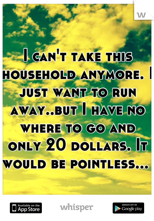 I can't take this household anymore. I just want to run away..but I have no where to go and only 20 dollars. It would be pointless... 