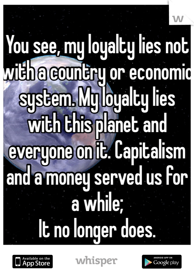 You see, my loyalty lies not with a country or economic system. My loyalty lies with this planet and everyone on it. Capitalism and a money served us for a while; 
It no longer does.