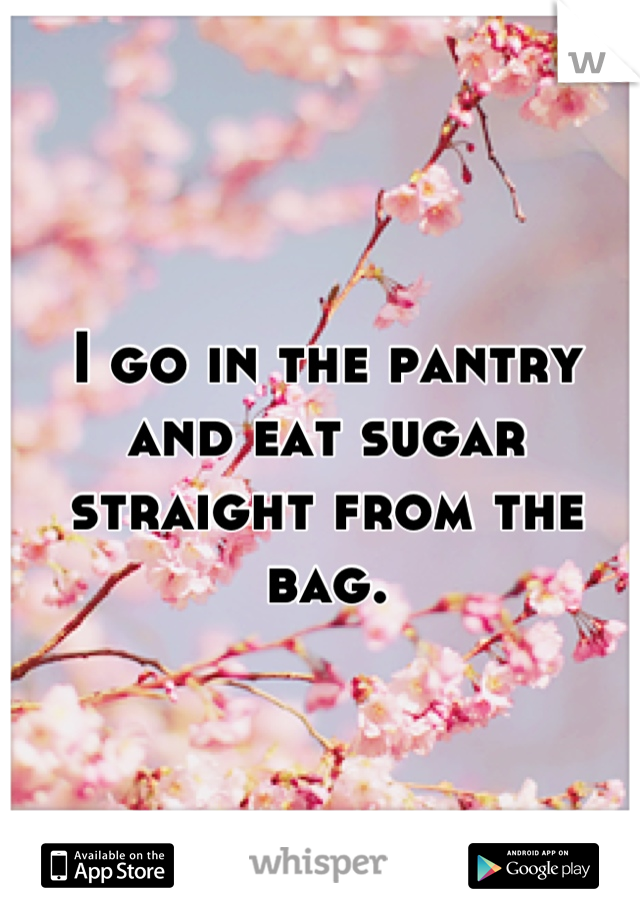 I go in the pantry and eat sugar straight from the bag.