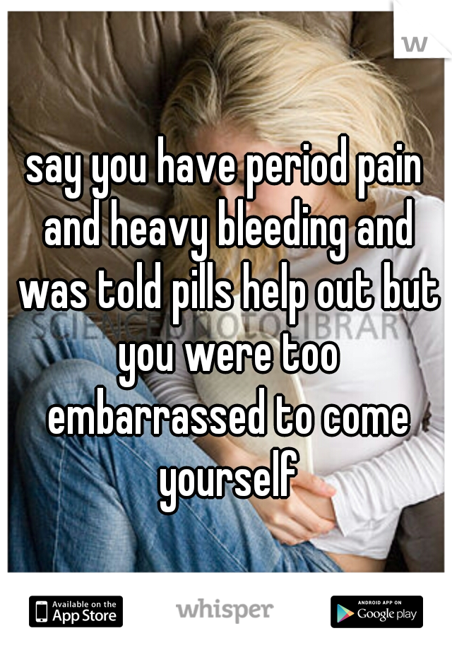 say you have period pain and heavy bleeding and was told pills help out but you were too embarrassed to come yourself
