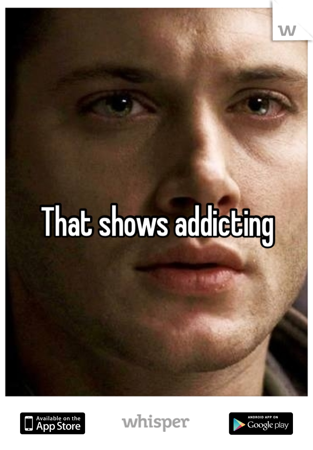 That shows addicting