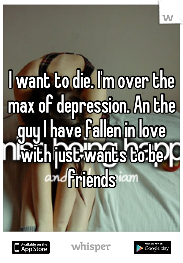I want to die. I'm over the max of depression. An the guy I have fallen in love with just wants to be friends