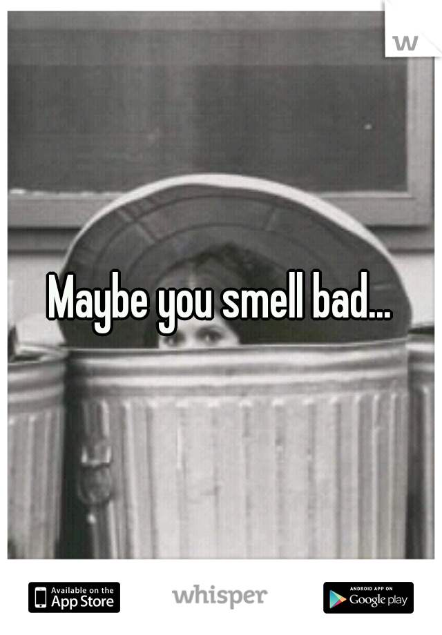 Maybe you smell bad...
