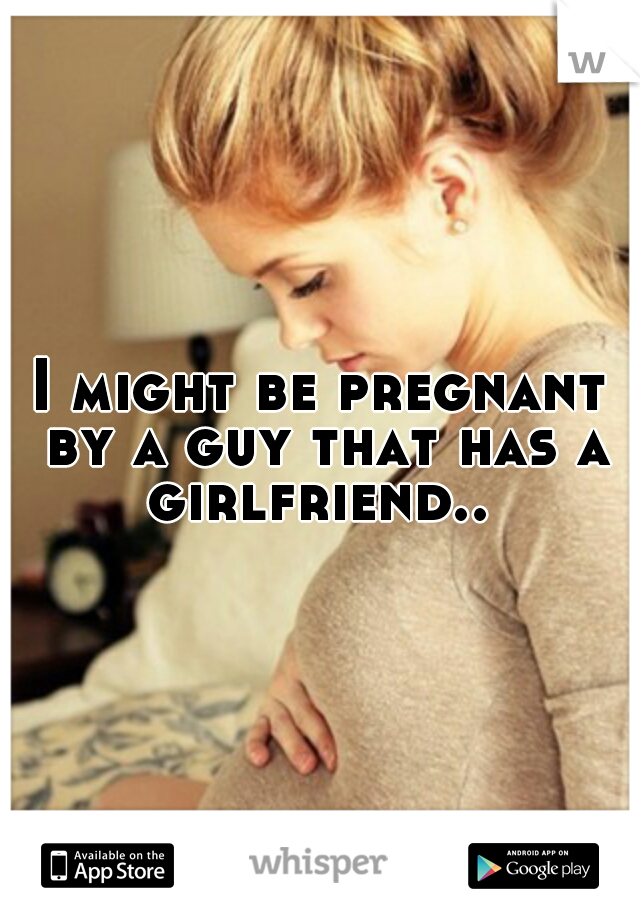 I might be pregnant by a guy that has a girlfriend.. 