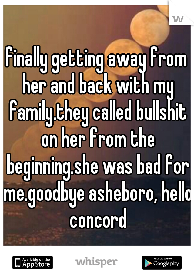 finally getting away from her and back with my family.they called bullshit on her from the beginning.she was bad for me.goodbye asheboro, hello concord