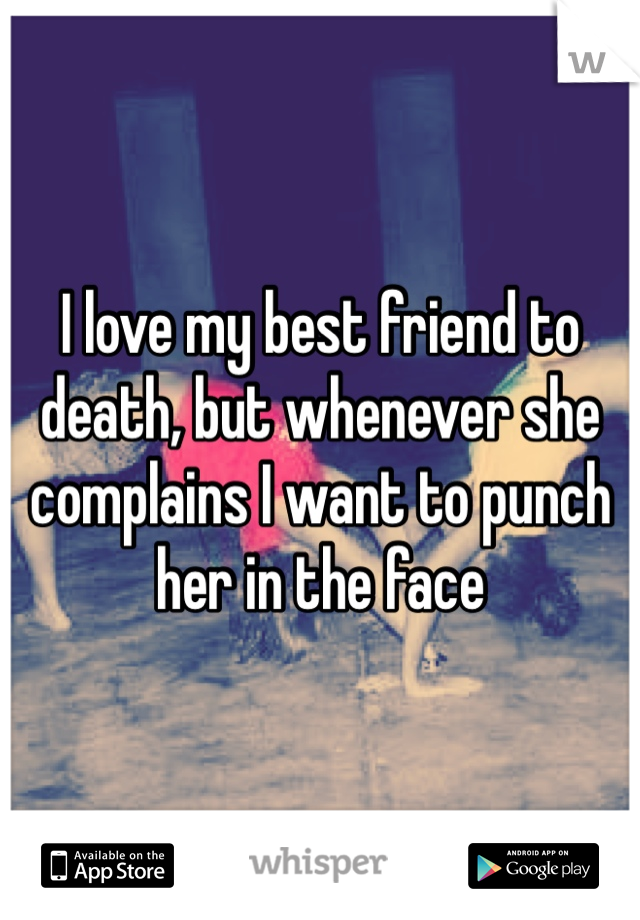 I love my best friend to death, but whenever she complains I want to punch her in the face