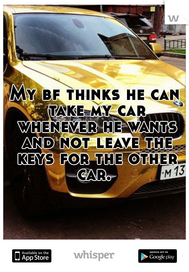 My bf thinks he can take my car whenever he wants and not leave the keys for the other car. 