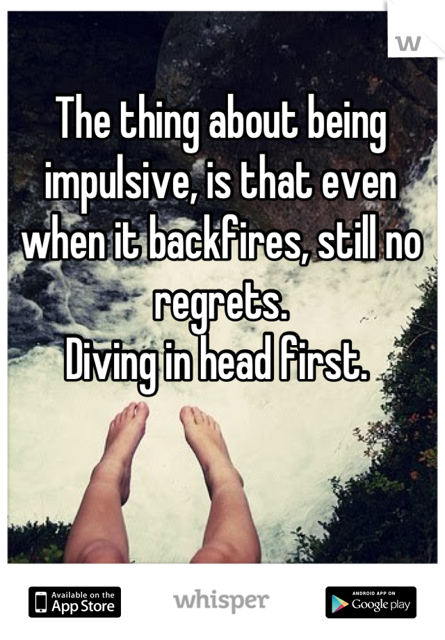 The thing about being impulsive, is that even when it backfires, still no regrets. 
Diving in head first. 