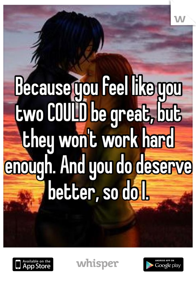 Because you feel like you two COULD be great, but they won't work hard enough. And you do deserve better, so do I.
