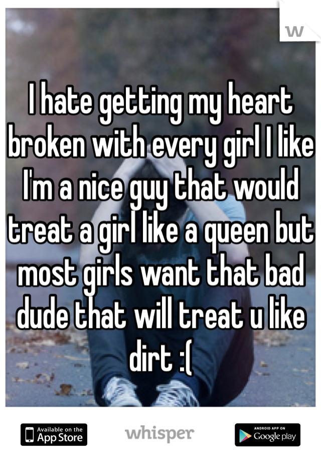 I hate getting my heart broken with every girl I like I'm a nice guy that would treat a girl like a queen but most girls want that bad dude that will treat u like dirt :(